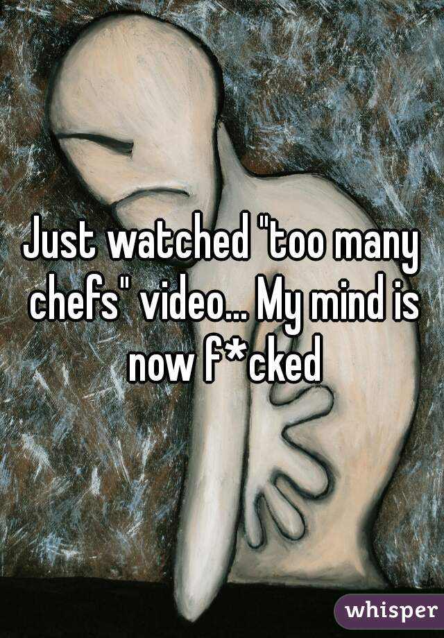 Just watched "too many chefs" video... My mind is now f*cked
