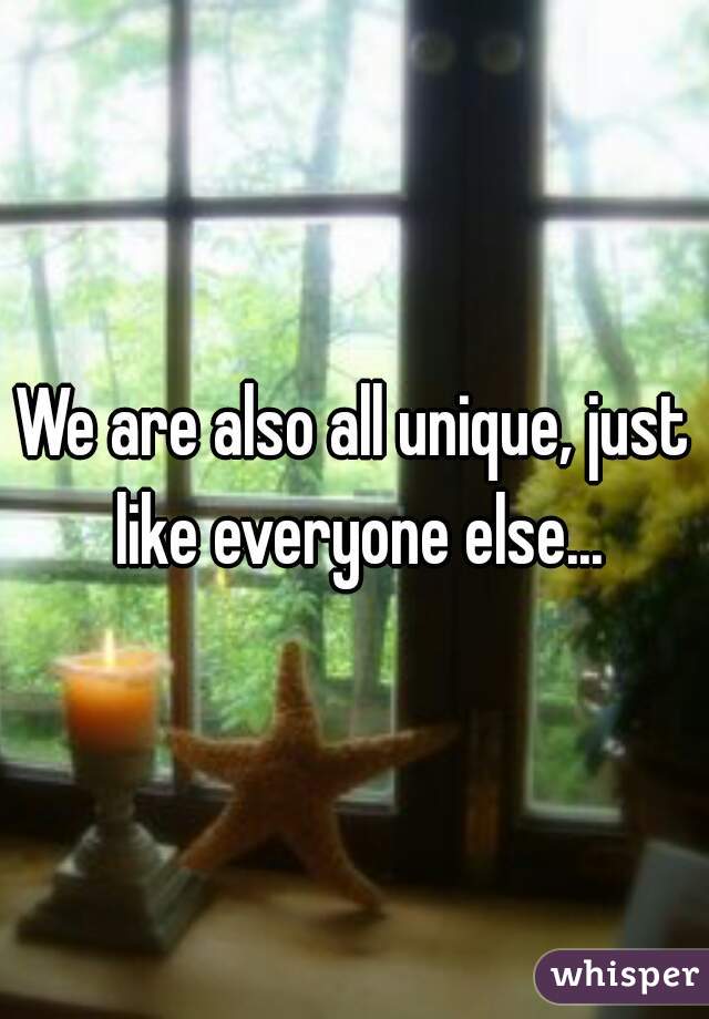 We are also all unique, just like everyone else...