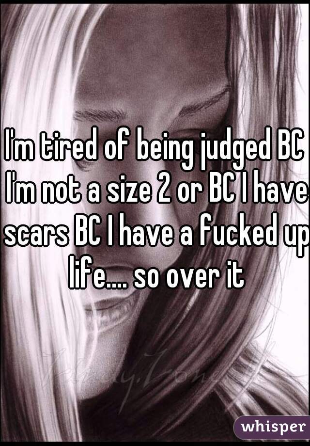 I'm tired of being judged BC I'm not a size 2 or BC I have scars BC I have a fucked up life.... so over it