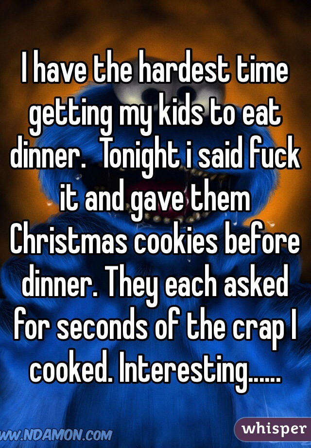 I have the hardest time getting my kids to eat dinner.  Tonight i said fuck it and gave them Christmas cookies before dinner. They each asked for seconds of the crap I cooked. Interesting......
