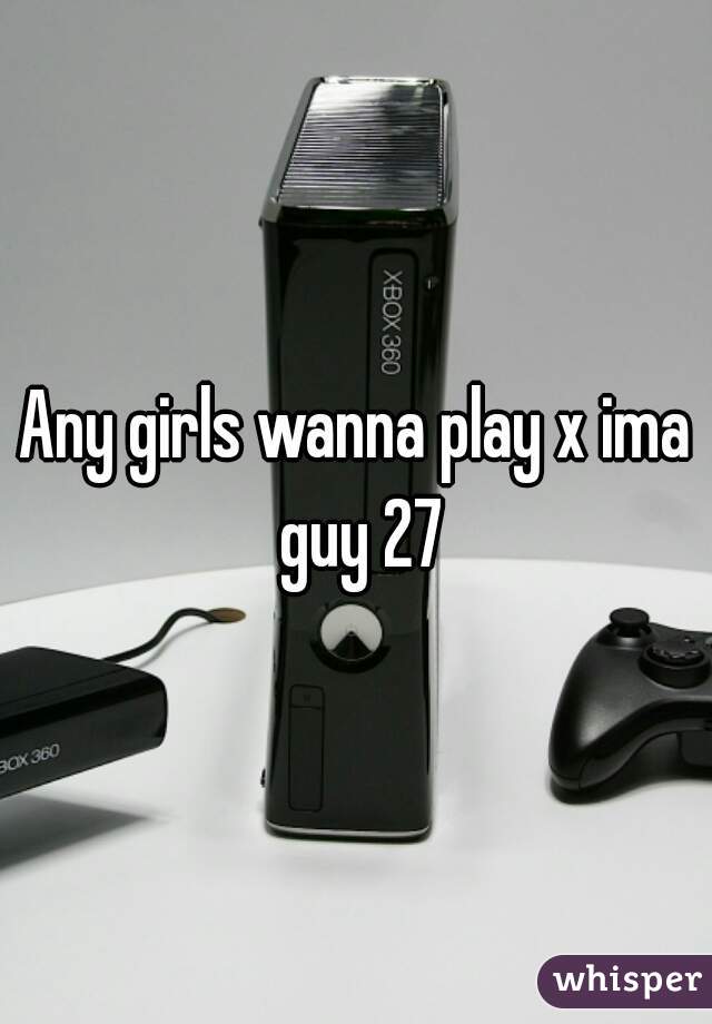 Any girls wanna play x ima guy 27