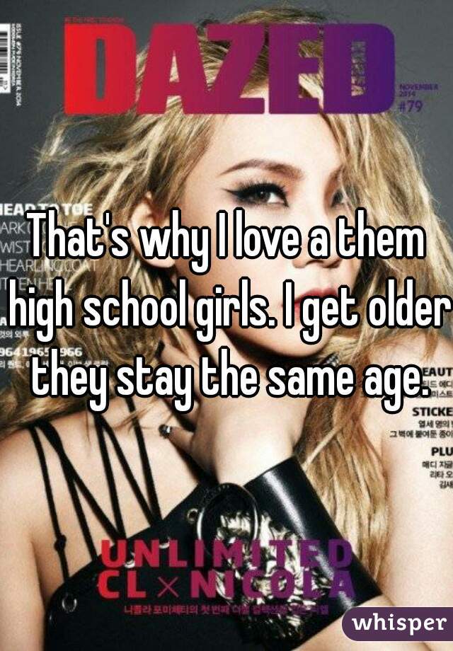 That's why I love a them high school girls. I get older they stay the same age.