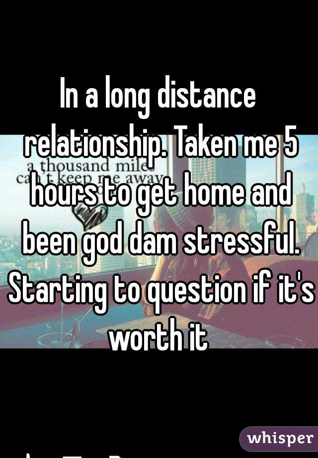 In a long distance relationship. Taken me 5 hours to get home and been god dam stressful. Starting to question if it's worth it 