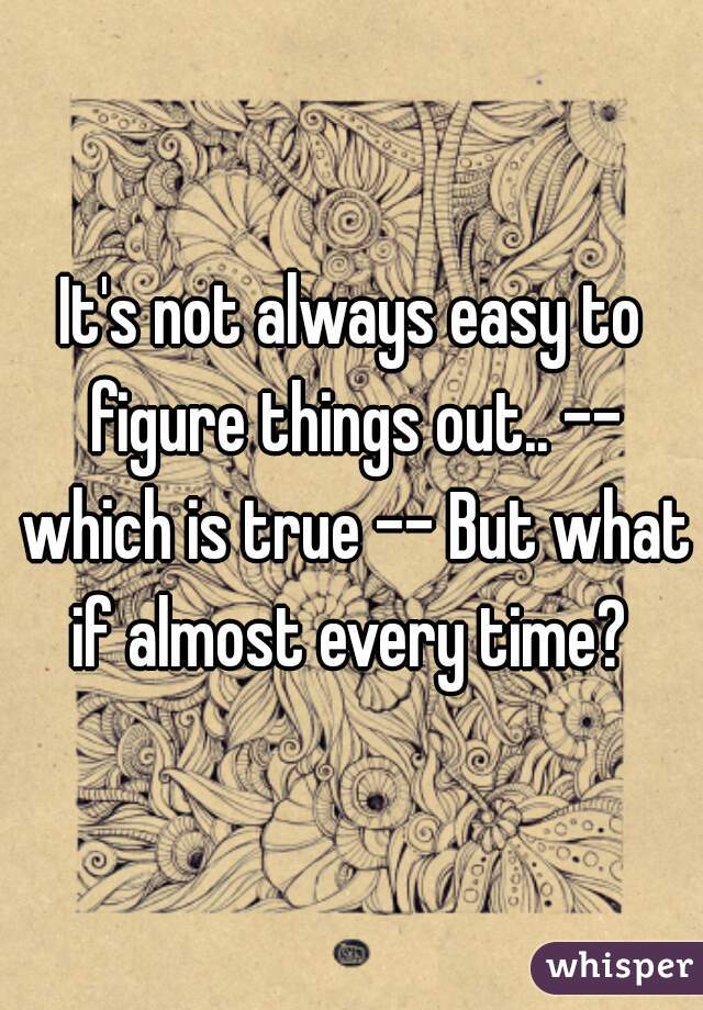 It's not always easy to figure things out.. -- which is true -- But what if almost every time? 
