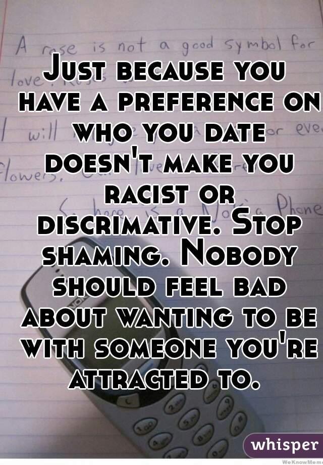 Just because you have a preference on who you date doesn't make you racist or discrimative. Stop shaming. Nobody should feel bad about wanting to be with someone you're attracted to. 
