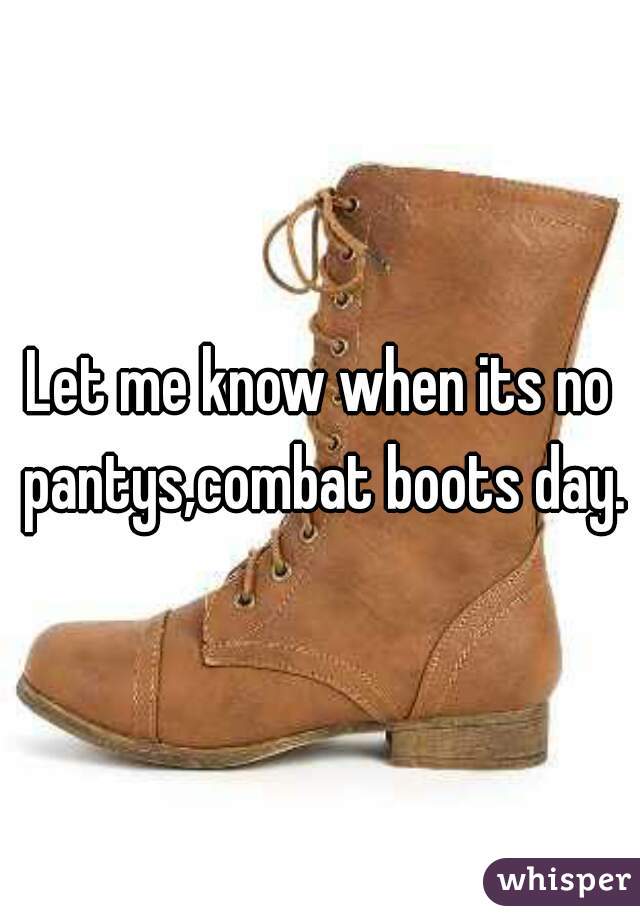 Let me know when its no pantys,combat boots day.