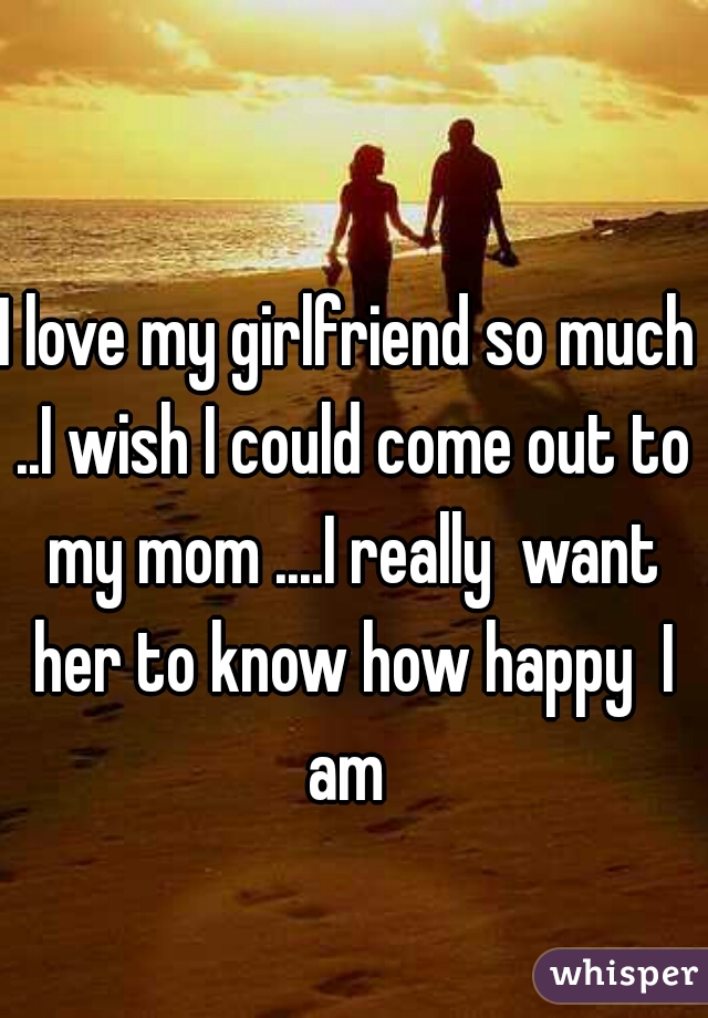 I love my girlfriend so much ..I wish I could come out to my mom ....I really  want her to know how happy  I am 