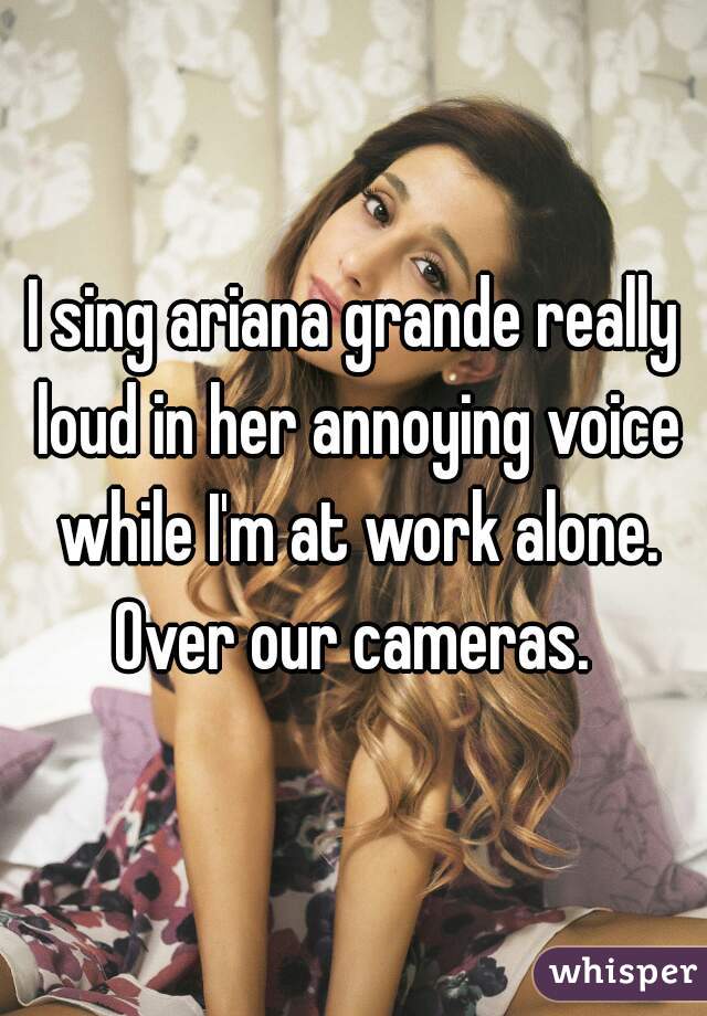 I sing ariana grande really loud in her annoying voice while I'm at work alone. Over our cameras. 