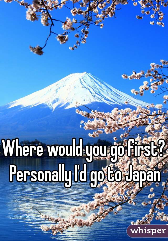 Where would you go first? Personally I'd go to Japan