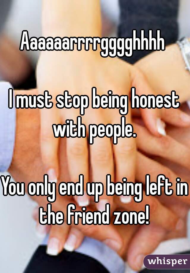 Aaaaaarrrrgggghhhh 

I must stop being honest with people. 

You only end up being left in the friend zone! 