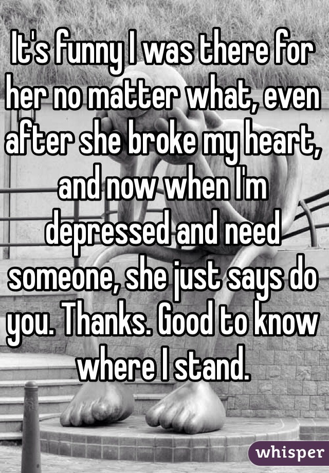 It's funny I was there for her no matter what, even after she broke my heart, and now when I'm depressed and need someone, she just says do you. Thanks. Good to know where I stand. 