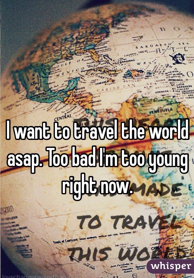 I want to travel the world asap. Too bad I'm too young right now.