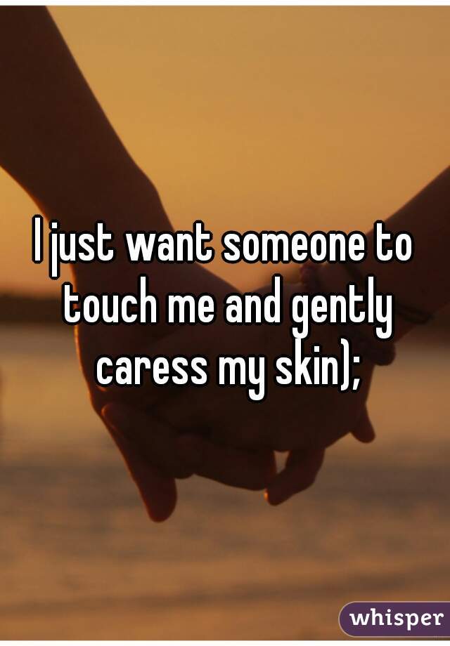 I just want someone to touch me and gently caress my skin);