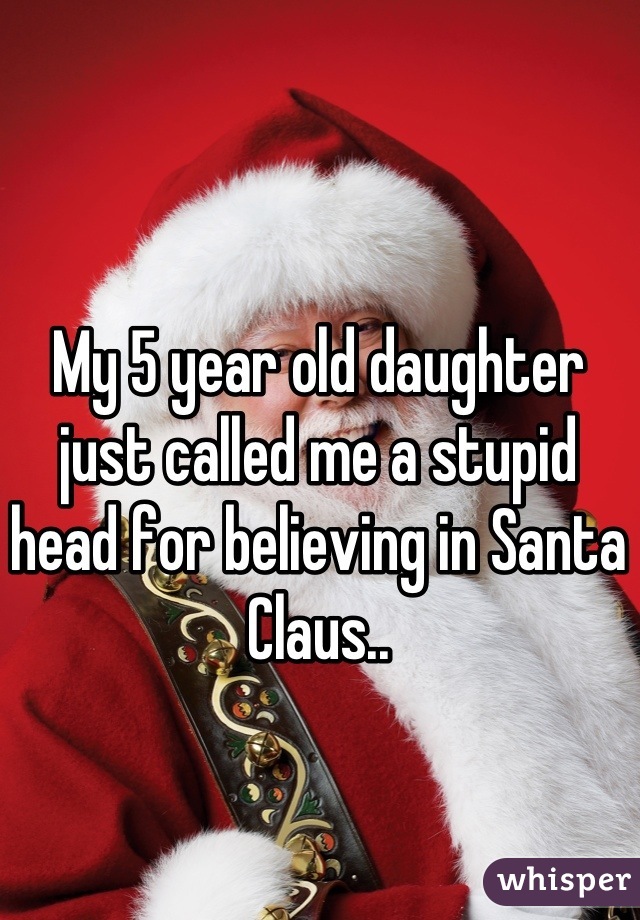My 5 year old daughter just called me a stupid head for believing in Santa Claus..