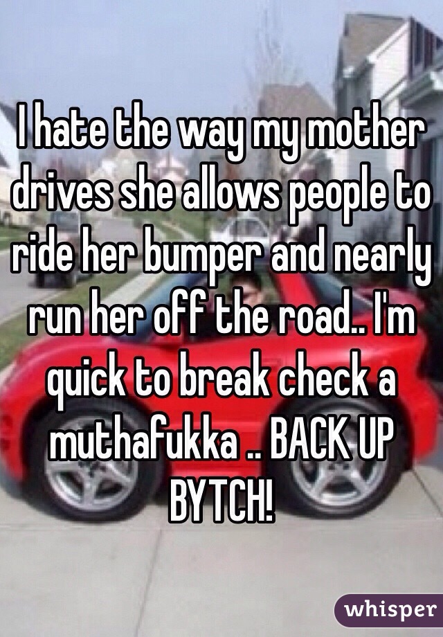 I hate the way my mother drives she allows people to ride her bumper and nearly run her off the road.. I'm quick to break check a muthafukka .. BACK UP BYTCH! 