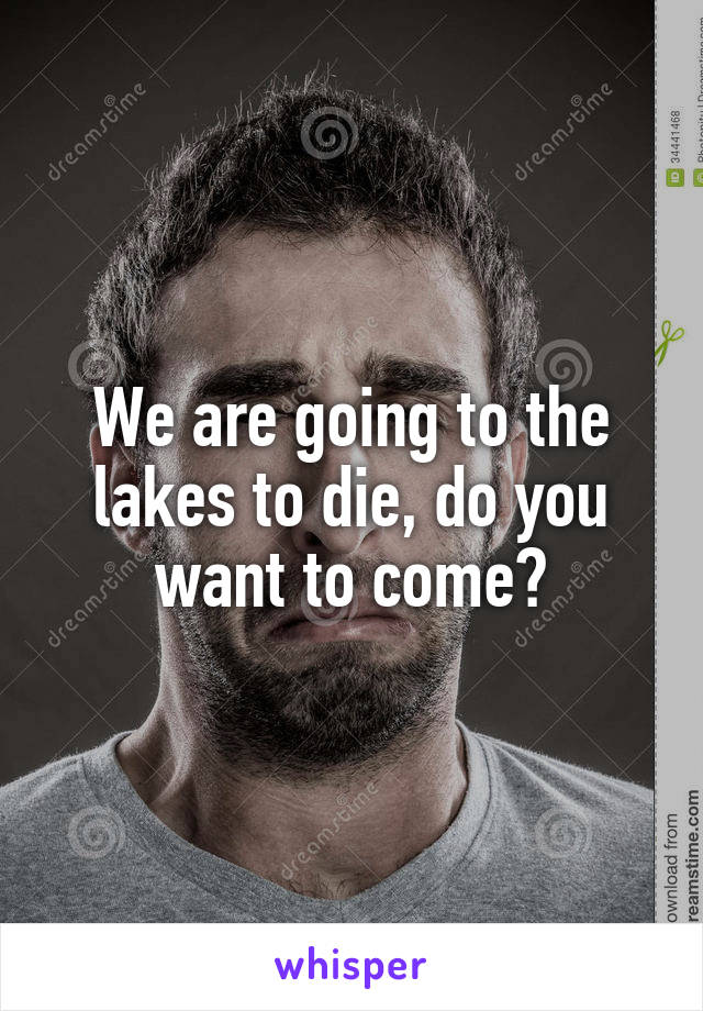 We are going to the lakes to die, do you want to come?