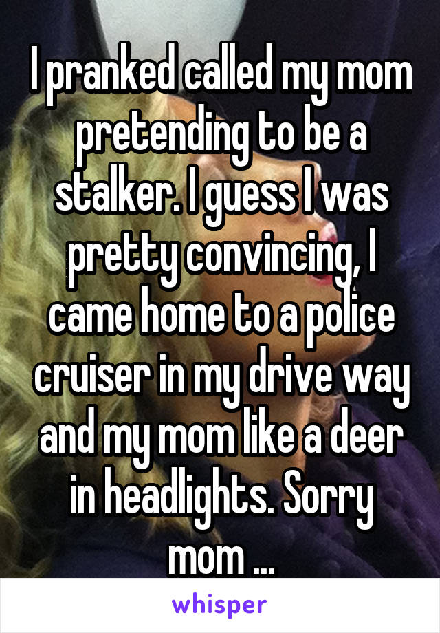 I pranked called my mom pretending to be a stalker. I guess I was pretty convincing, I came home to a police cruiser in my drive way and my mom like a deer in headlights. Sorry mom ...