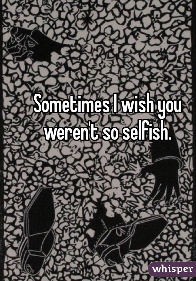 Sometimes I wish you weren't so selfish. 