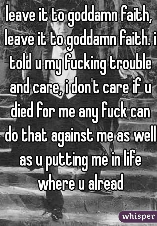 leave it to goddamn faith, leave it to goddamn faith. i told u my fucking trouble and care, i don't care if u died for me any fuck can do that against me as well as u putting me in life where u alread