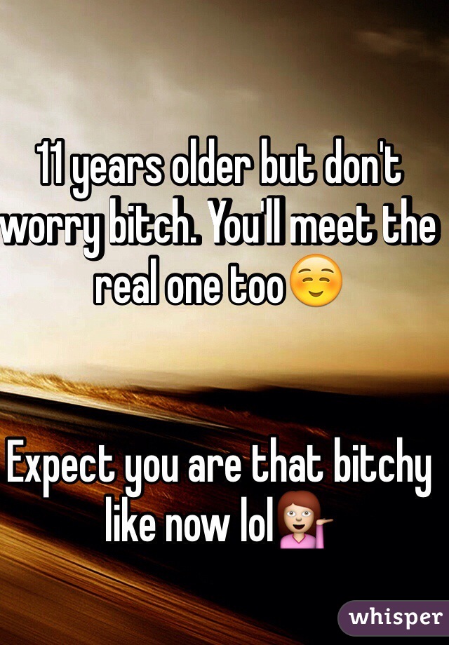 11 years older but don't worry bitch. You'll meet the real one too☺️


Expect you are that bitchy like now lol💁