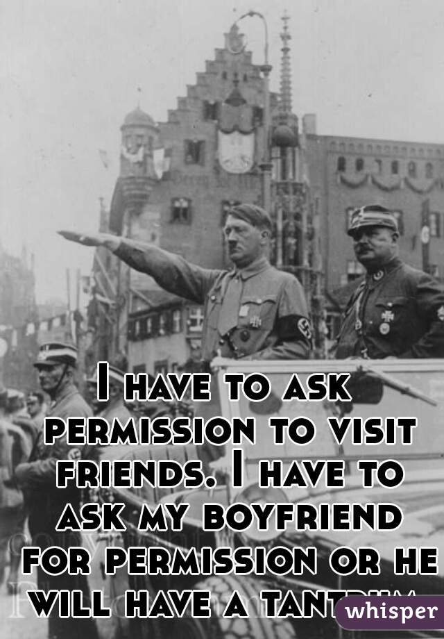 I have to ask permission to visit friends. I have to ask my boyfriend for permission or he will have a tantrum.