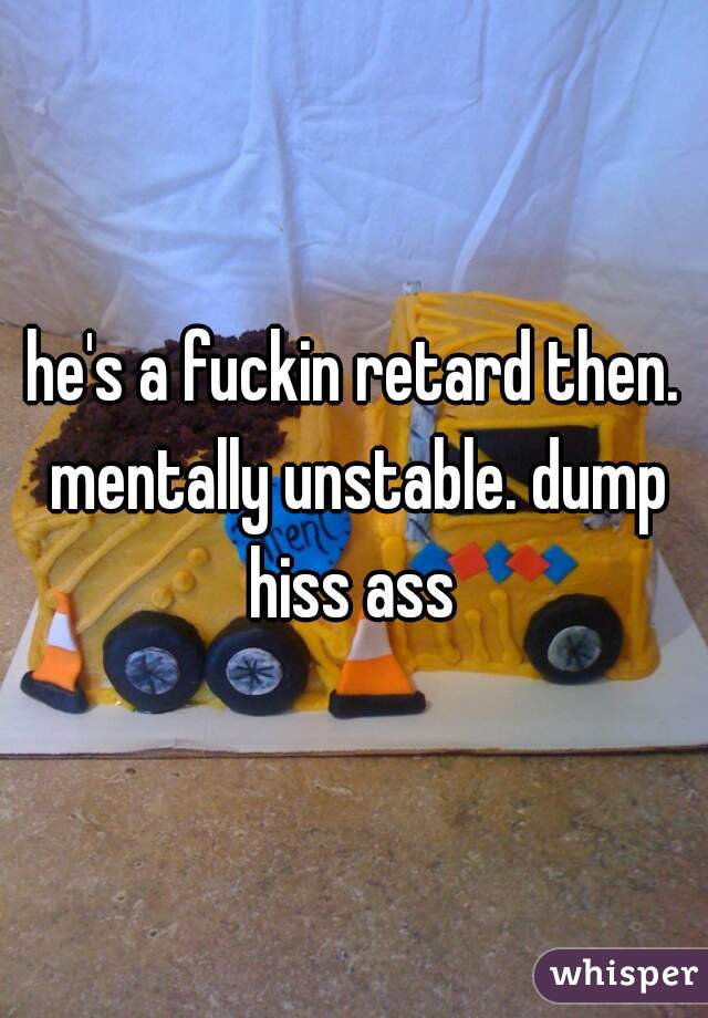 he's a fuckin retard then. mentally unstable. dump hiss ass 