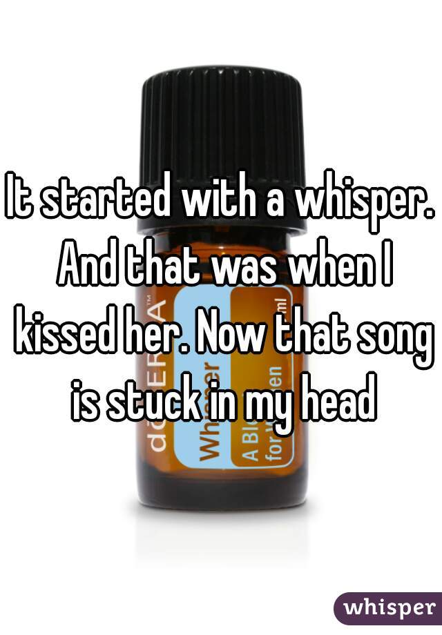 It started with a whisper. And that was when I kissed her. Now that song is stuck in my head