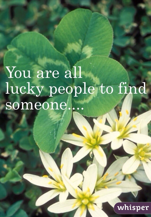 You are all
 lucky people to find 
someone....