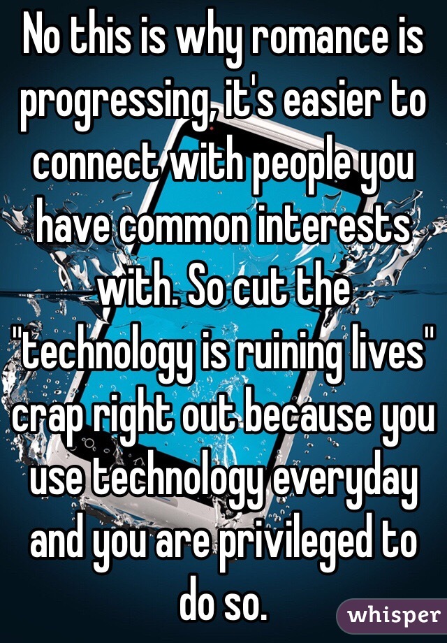 No this is why romance is progressing, it's easier to connect with people you have common interests with. So cut the "technology is ruining lives" crap right out because you use technology everyday and you are privileged to do so. 