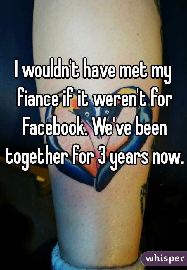 I wouldn't have met my fiance if it weren't for Facebook. We've been together for 3 years now. 