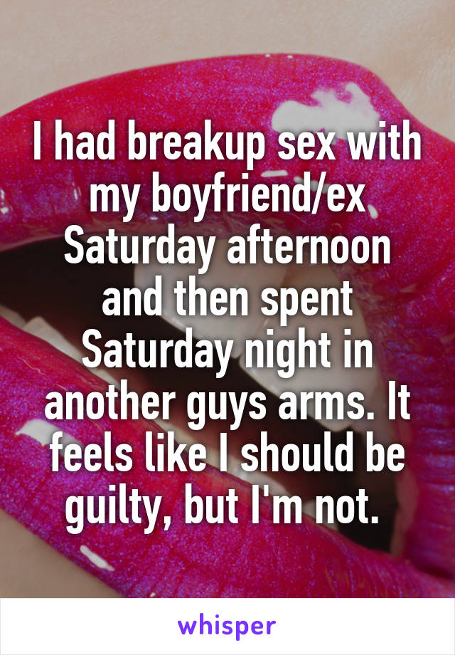 I had breakup sex with my boyfriend/ex Saturday afternoon and then spent Saturday night in another guys arms. It feels like I should be guilty, but I'm not. 
