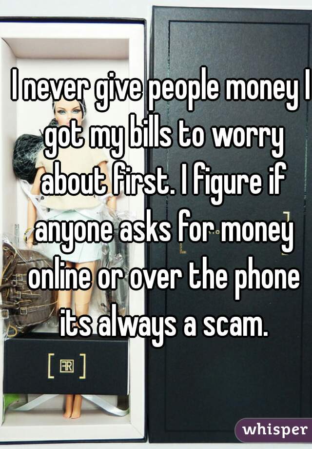 I never give people money I got my bills to worry about first. I figure if anyone asks for money online or over the phone its always a scam.
