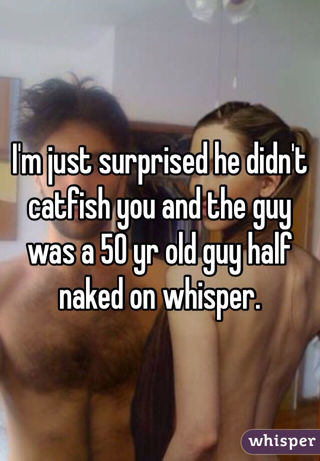 I'm just surprised he didn't catfish you and the guy was a 50 yr old guy half naked on whisper. 