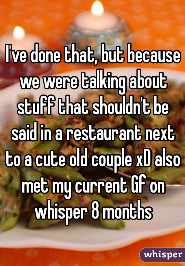 I've done that, but because we were talking about stuff that shouldn't be said in a restaurant next to a cute old couple xD also met my current Gf on whisper 8 months