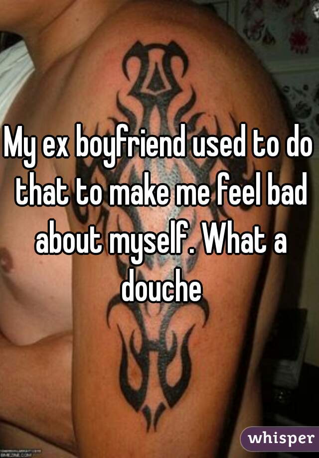 My ex boyfriend used to do that to make me feel bad about myself. What a douche