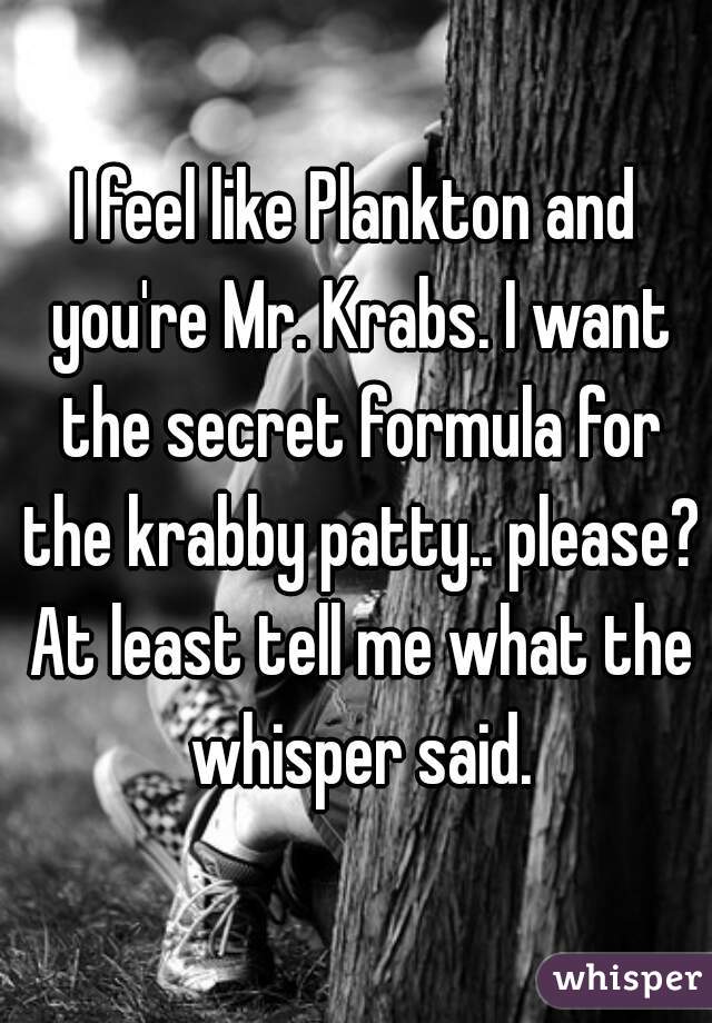 I feel like Plankton and you're Mr. Krabs. I want the secret formula for the krabby patty.. please? At least tell me what the whisper said.