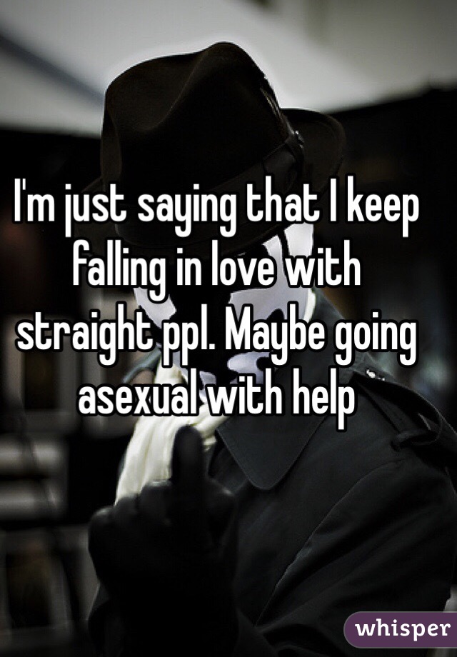 I'm just saying that I keep falling in love with straight ppl. Maybe going asexual with help
