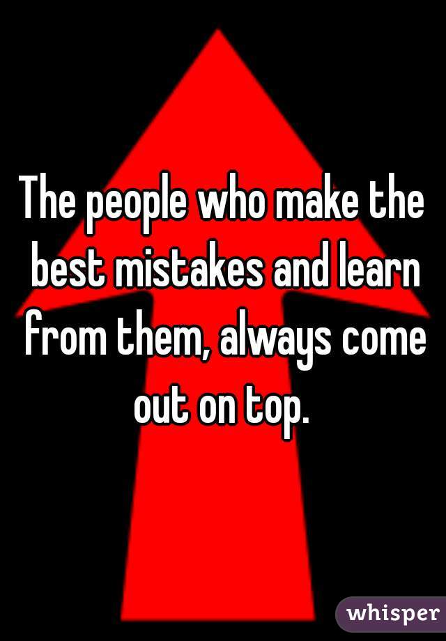 The people who make the best mistakes and learn from them, always come out on top. 