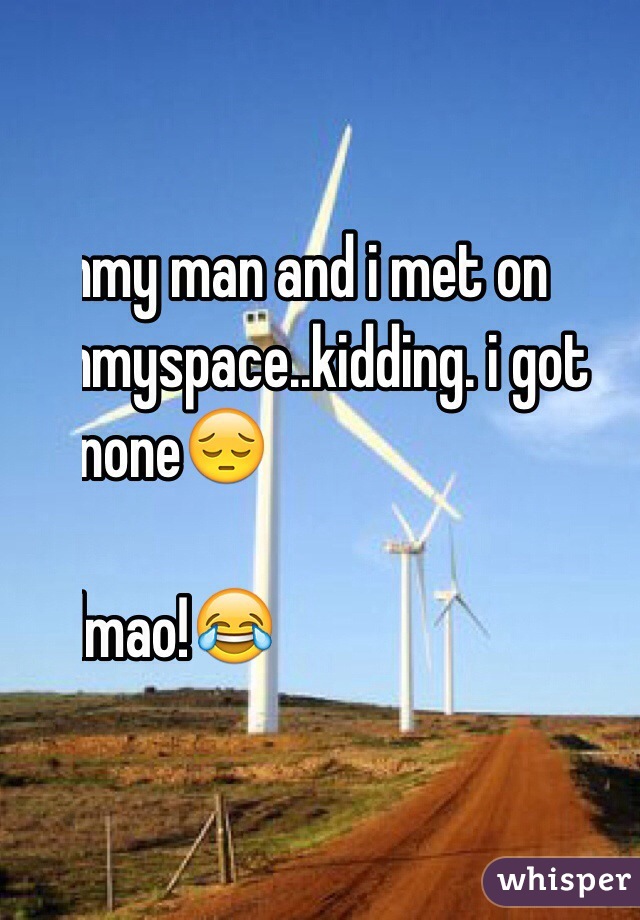 mmy man and i met on 
mmyspace..kidding. i got
 nnone😔

lllmao!😂