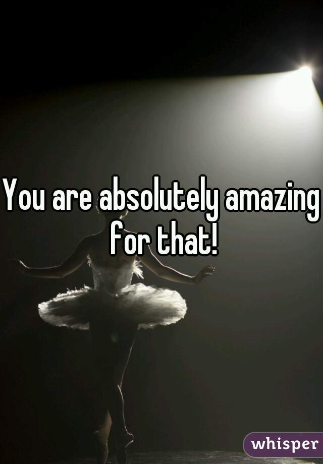You are absolutely amazing for that!