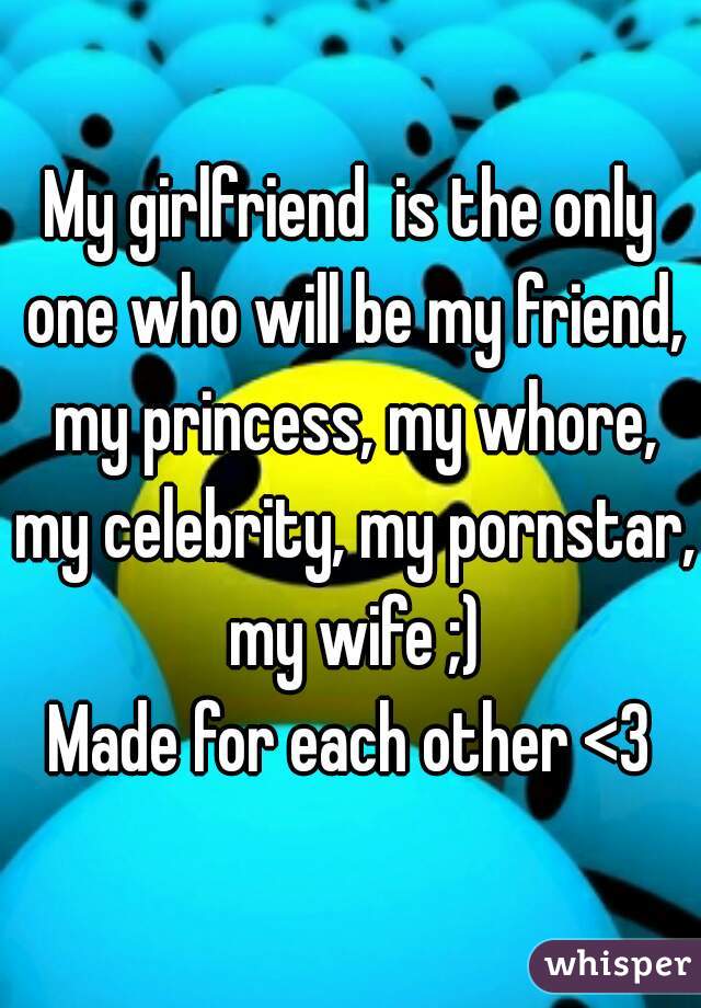 My girlfriend  is the only one who will be my friend, my princess, my whore, my celebrity, my pornstar, my wife ;)
Made for each other <3