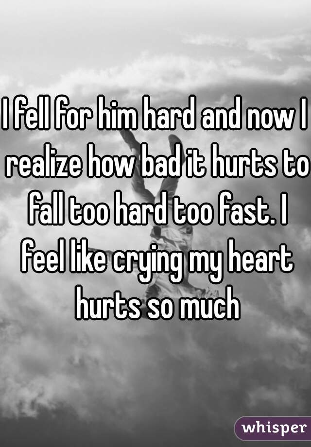 I fell for him hard and now I realize how bad it hurts to fall too hard too fast. I feel like crying my heart hurts so much