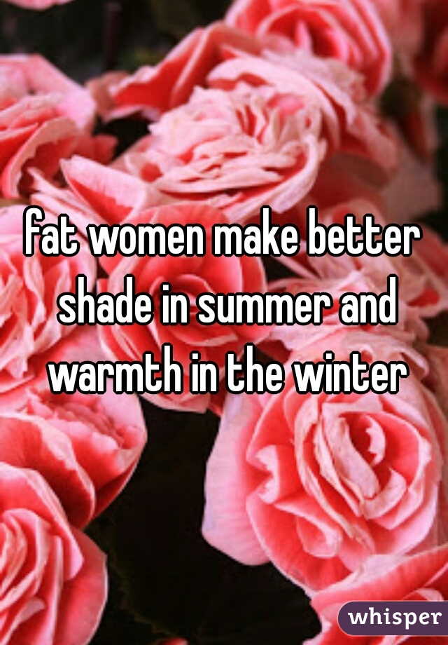 fat women make better shade in summer and warmth in the winter