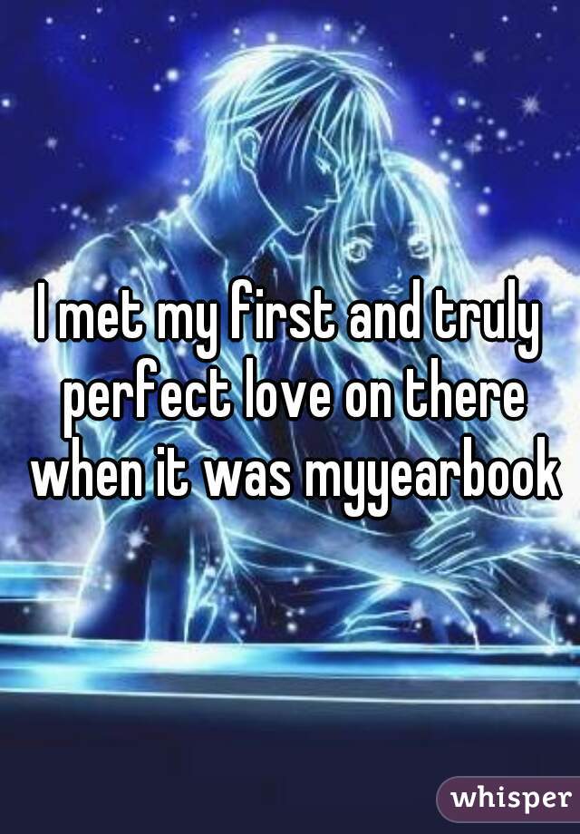 I met my first and truly perfect love on there when it was myyearbook
