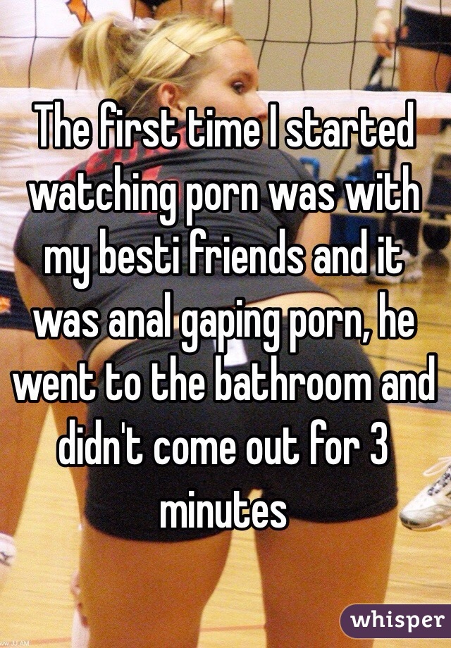 The first time I started watching porn was with my besti friends and it was anal gaping porn, he went to the bathroom and didn't come out for 3 minutes 