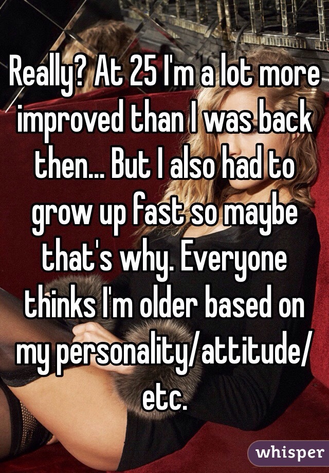 Really? At 25 I'm a lot more improved than I was back then... But I also had to grow up fast so maybe that's why. Everyone thinks I'm older based on my personality/attitude/etc.