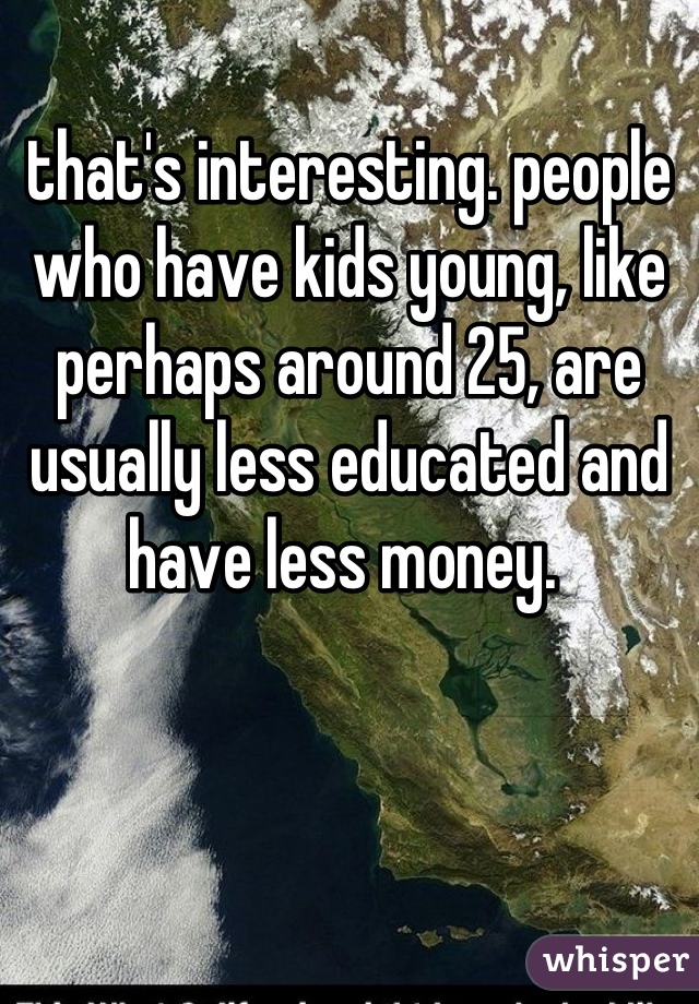 that's interesting. people who have kids young, like perhaps around 25, are usually less educated and have less money. 