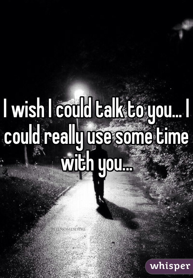I wish I could talk to you... I could really use some time with you...