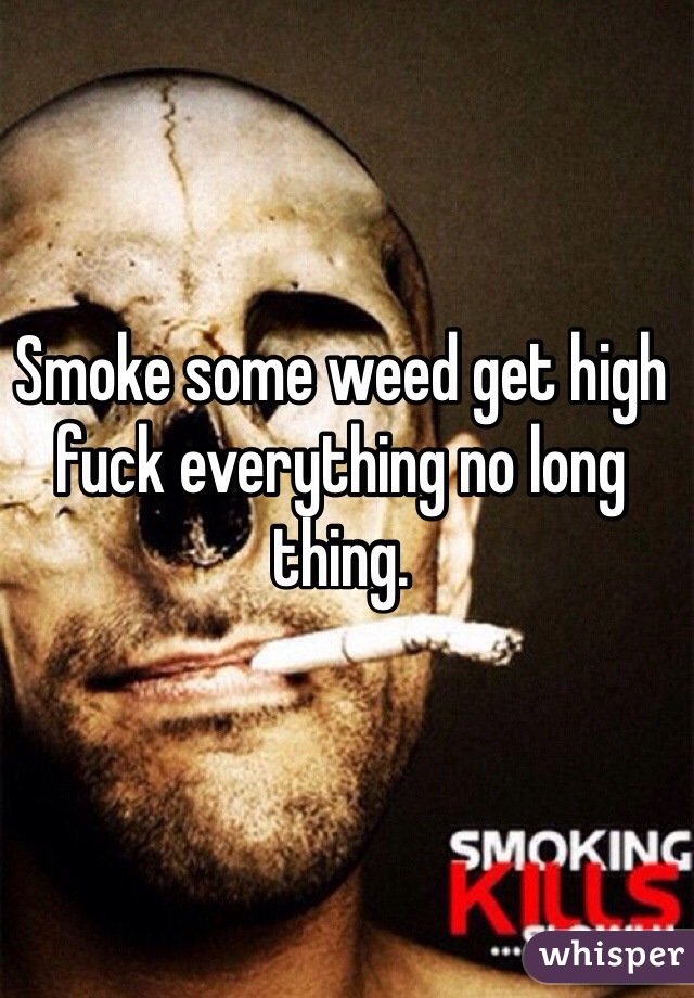 Smoke some weed get high fuck everything no long thing. 