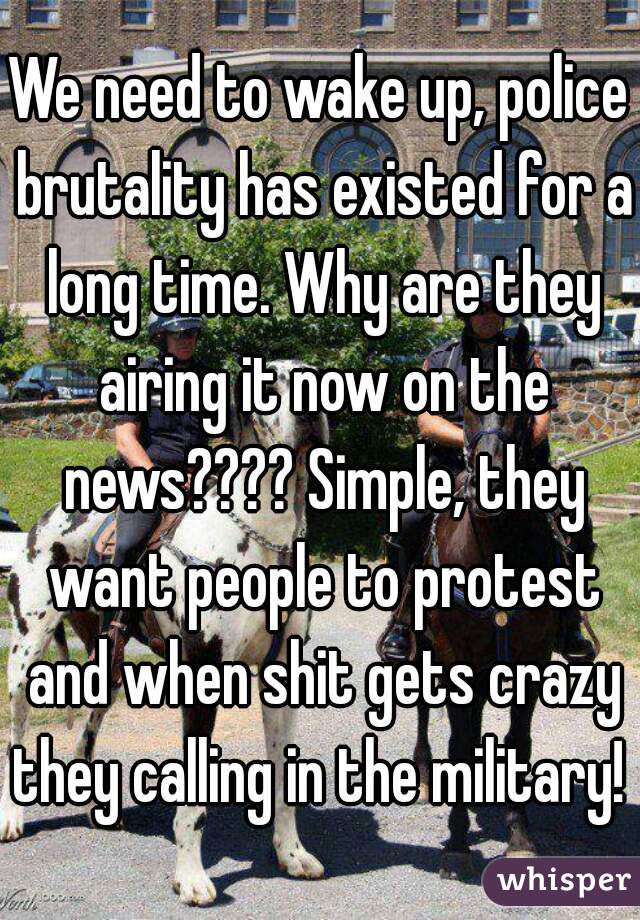 We need to wake up, police brutality has existed for a long time. Why are they airing it now on the news???? Simple, they want people to protest and when shit gets crazy they calling in the military! 